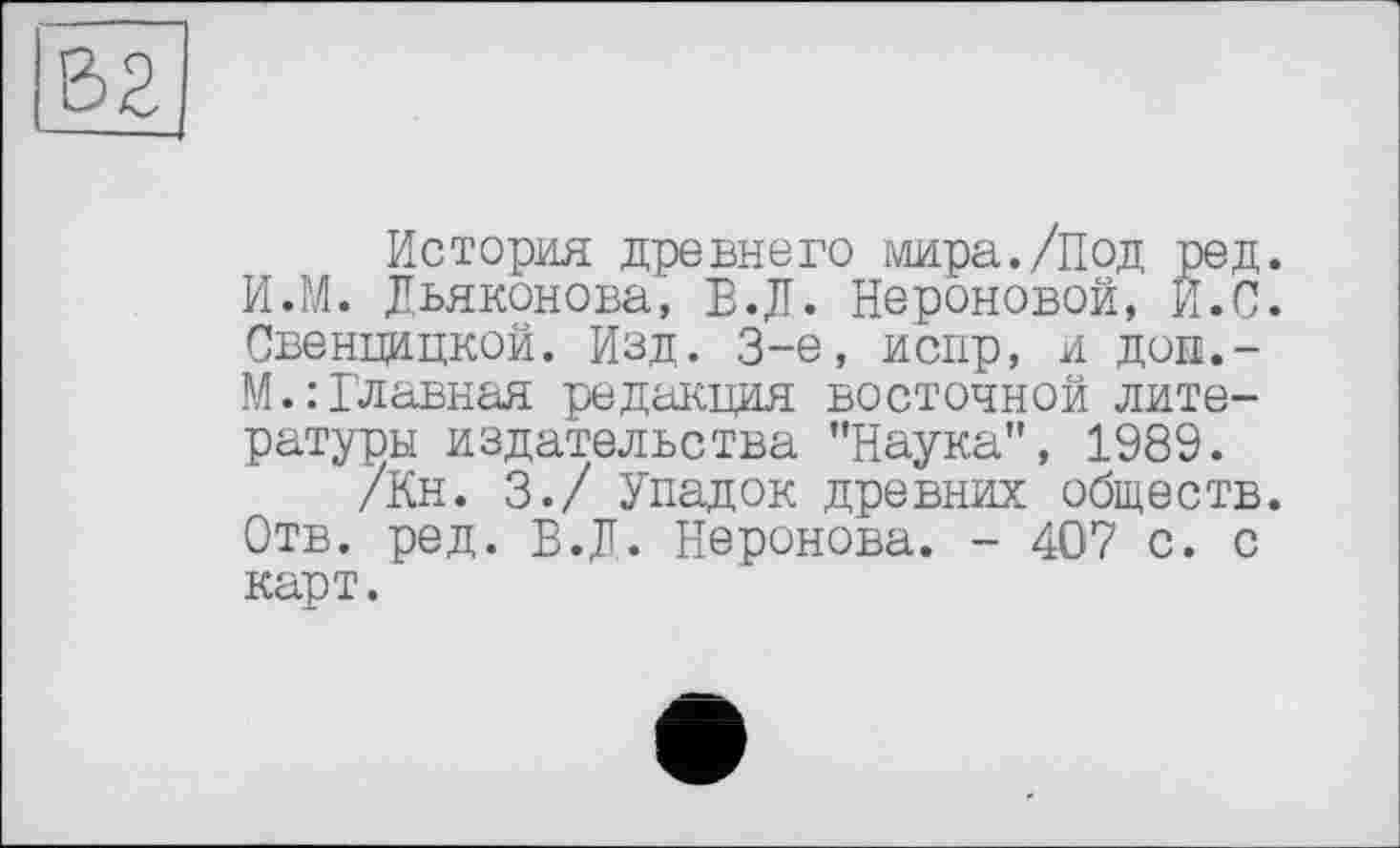 ﻿История древнего мира./Под ред. И.М. Дьяконова, Е.Д. Нероновой, И. С. Свенцицкой. Изд. 3-є, испр, и Доп.-M.: Главная редакция восточной литературы издательства ’’Наука”, 1989.
/Кн. 3./ Упадок древних обществ. Отв. ред. В.Д. Неронова. - 407 с. с карт.